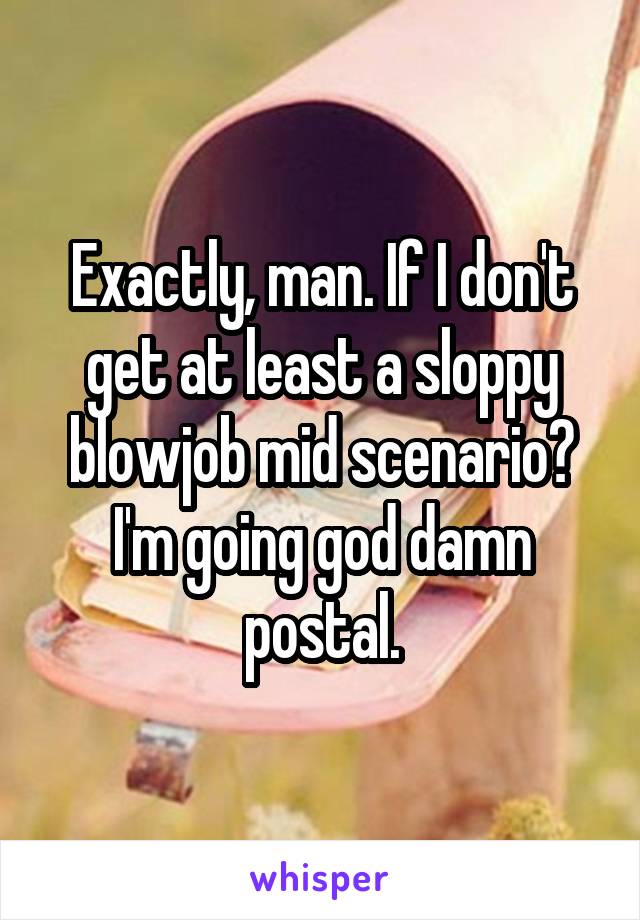 Exactly, man. If I don't get at least a sloppy blowjob mid scenario? I'm going god damn postal.