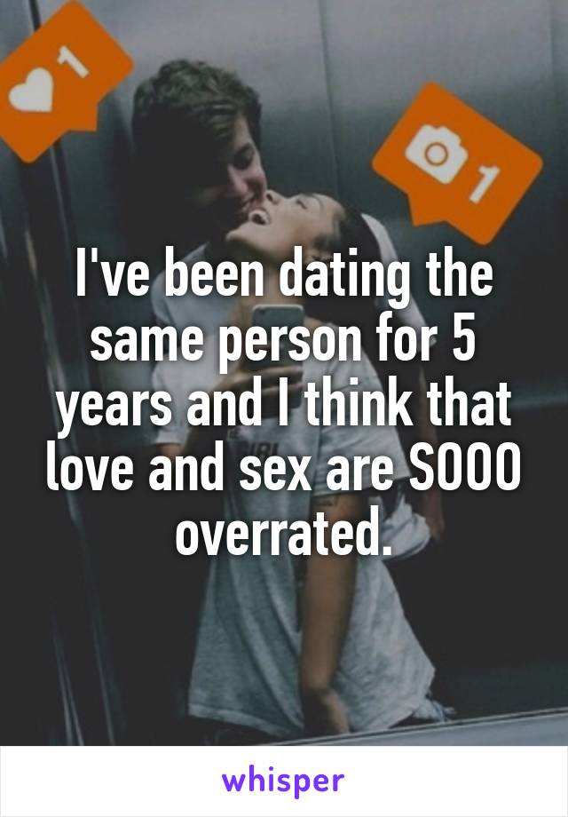 I've been dating the same person for 5 years and I think that love and sex are SOOO overrated.
