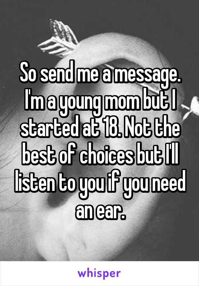 So send me a message.
I'm a young mom but I started at 18. Not the best of choices but I'll listen to you if you need an ear.