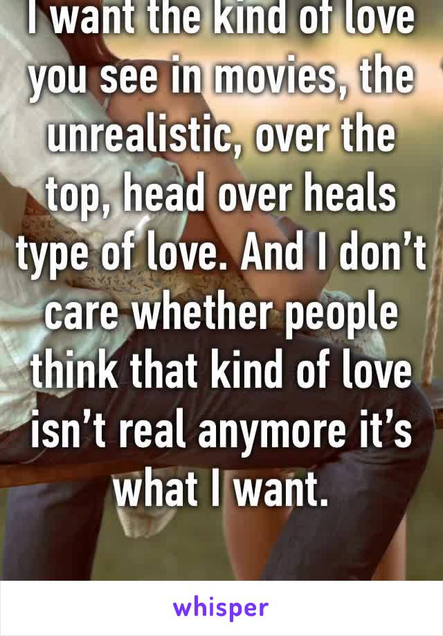 I want the kind of love you see in movies, the unrealistic, over the top, head over heals type of love. And I don’t care whether people think that kind of love isn’t real anymore it’s what I want.