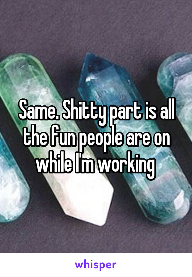 Same. Shitty part is all the fun people are on while I'm working 