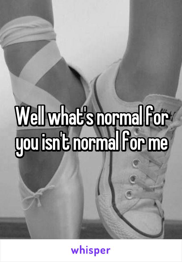 Well what's normal for you isn't normal for me