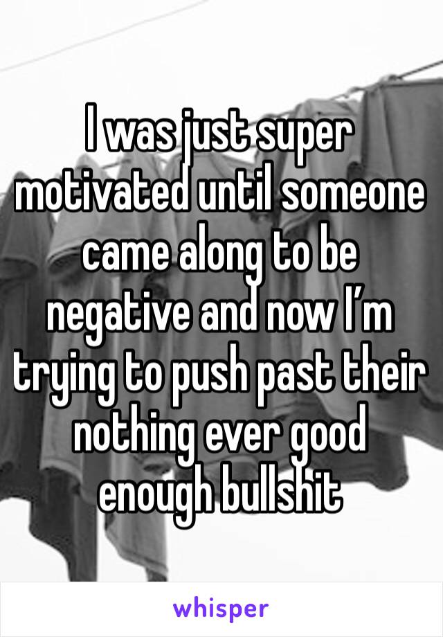 I was just super motivated until someone came along to be negative and now I’m trying to push past their nothing ever good enough bullshit