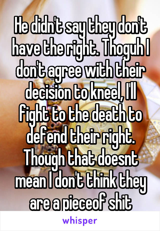 He didn't say they don't have the right. Thoguh I don't agree with their decision to kneel, I'll fight to the death to defend their right. Though that doesnt mean I don't think they are a pieceof shit
