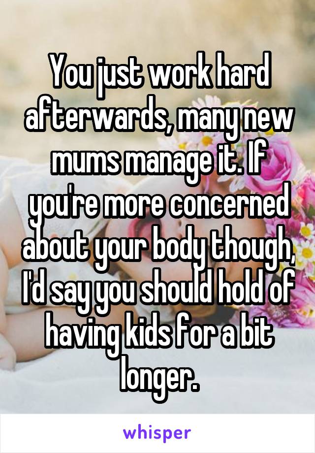 You just work hard afterwards, many new mums manage it. If you're more concerned about your body though, I'd say you should hold of having kids for a bit longer.