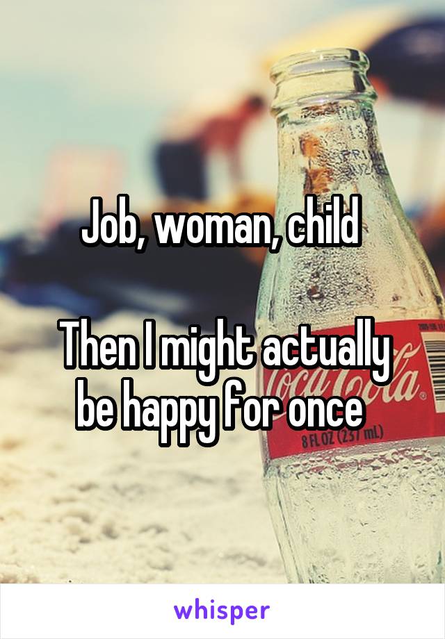 Job, woman, child 

Then I might actually be happy for once 