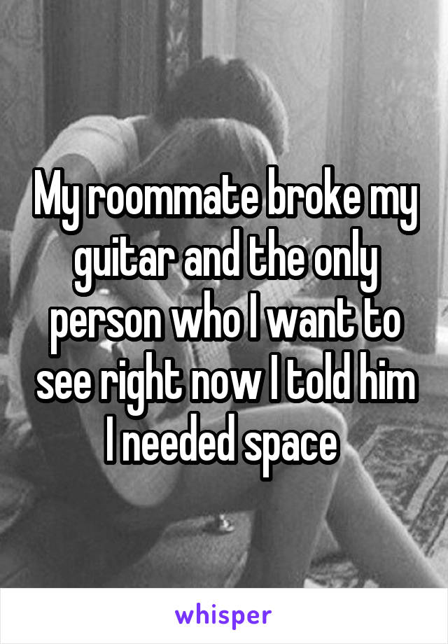 My roommate broke my guitar and the only person who I want to see right now I told him I needed space 