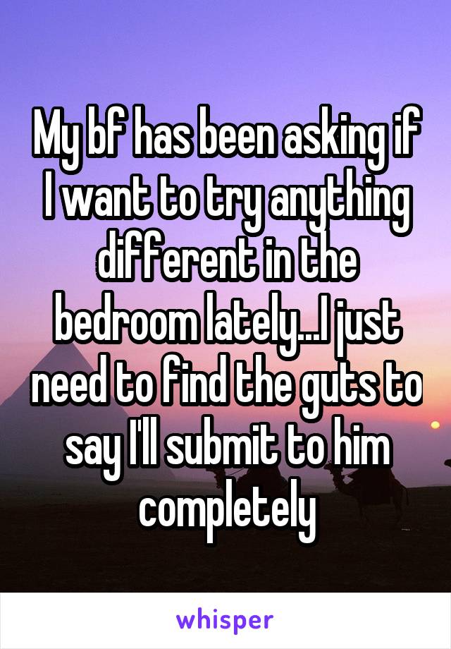 My bf has been asking if I want to try anything different in the bedroom lately...I just need to find the guts to say I'll submit to him completely