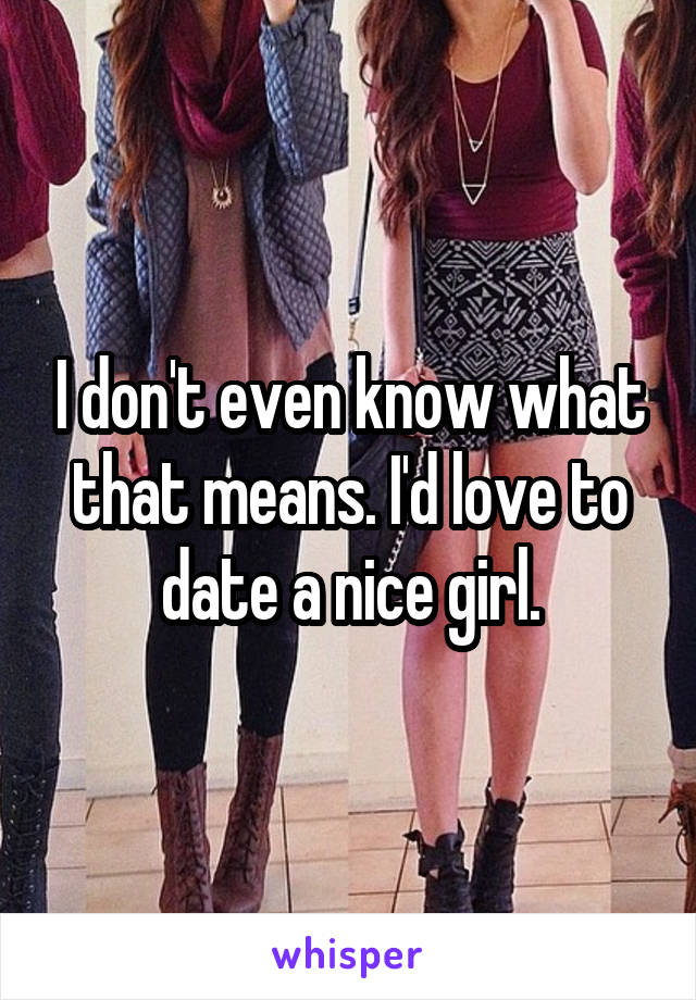I don't even know what that means. I'd love to date a nice girl.