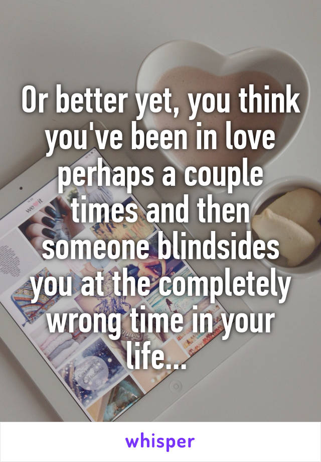 Or better yet, you think you've been in love perhaps a couple times and then someone blindsides you at the completely wrong time in your life... 