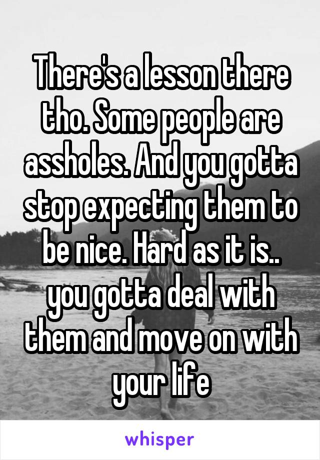 There's a lesson there tho. Some people are assholes. And you gotta stop expecting them to be nice. Hard as it is.. you gotta deal with them and move on with your life