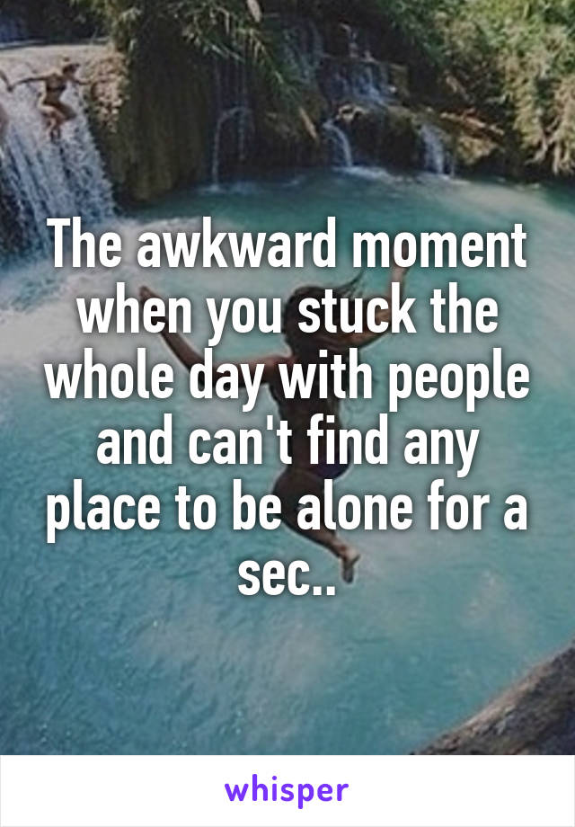 The awkward moment when you stuck the whole day with people and can't find any place to be alone for a sec..