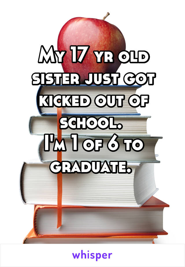 My 17 yr old sister just got kicked out of school. 
I'm 1 of 6 to graduate. 

