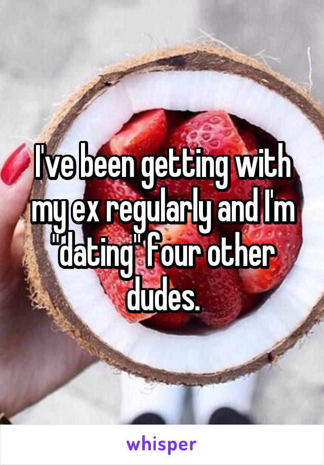 I've been getting with my ex regularly and I'm "dating" four other dudes.