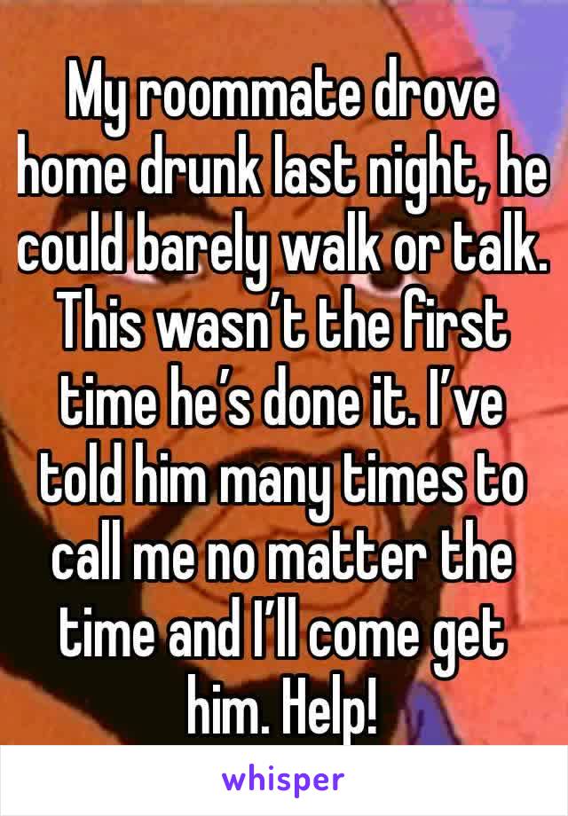My roommate drove home drunk last night, he could barely walk or talk. This wasn’t the first time he’s done it. I’ve told him many times to call me no matter the time and I’ll come get him. Help!