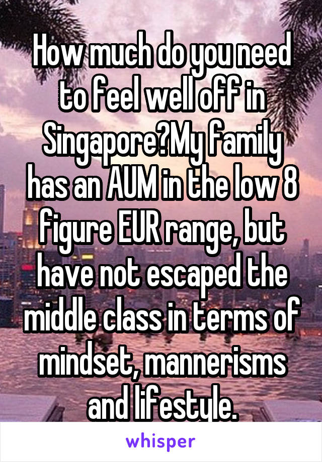How much do you need to feel well off in Singapore?My family has an AUM in the low 8 figure EUR range, but have not escaped the middle class in terms of mindset, mannerisms and lifestyle.