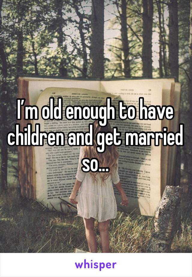 I’m old enough to have children and get married so...