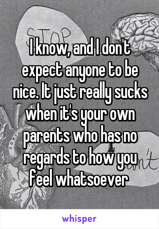 I know, and I don't expect anyone to be nice. It just really sucks when it's your own parents who has no regards to how you feel whatsoever 