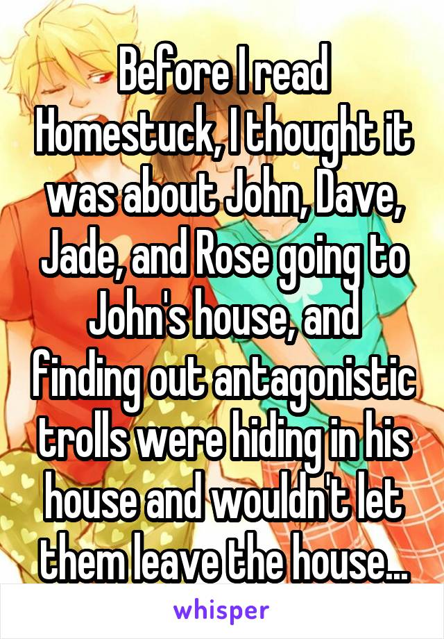 Before I read Homestuck, I thought it was about John, Dave, Jade, and Rose going to John's house, and finding out antagonistic trolls were hiding in his house and wouldn't let them leave the house...