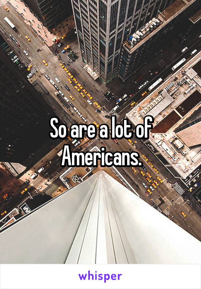 So are a lot of Americans.