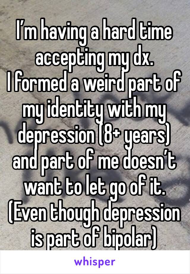 I’m having a hard time accepting my dx.
I formed a weird part of my identity with my depression (8+ years) and part of me doesn’t want to let go of it. 
(Even though depression is part of bipolar)