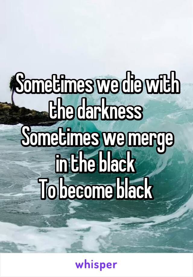 Sometimes we die with the darkness 
Sometimes we merge in the black 
To become black 