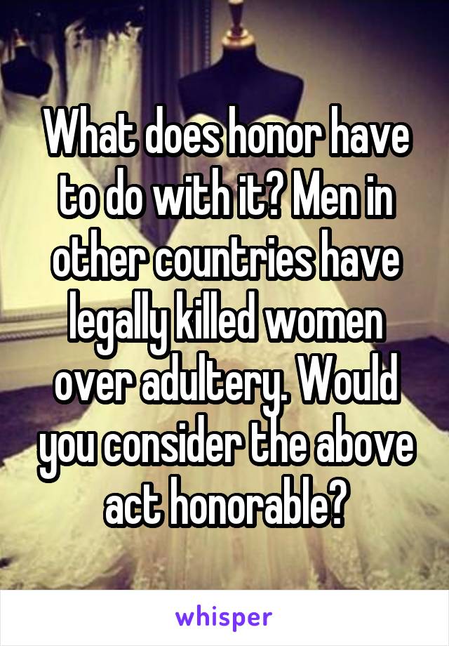 What does honor have to do with it? Men in other countries have legally killed women over adultery. Would you consider the above act honorable?