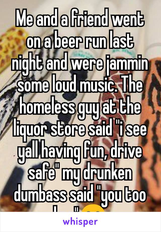 Me and a friend went on a beer run last night and were jammin some loud music. The homeless guy at the liquor store said "i see yall having fun, drive safe" my drunken dumbass said "you too bro"😂