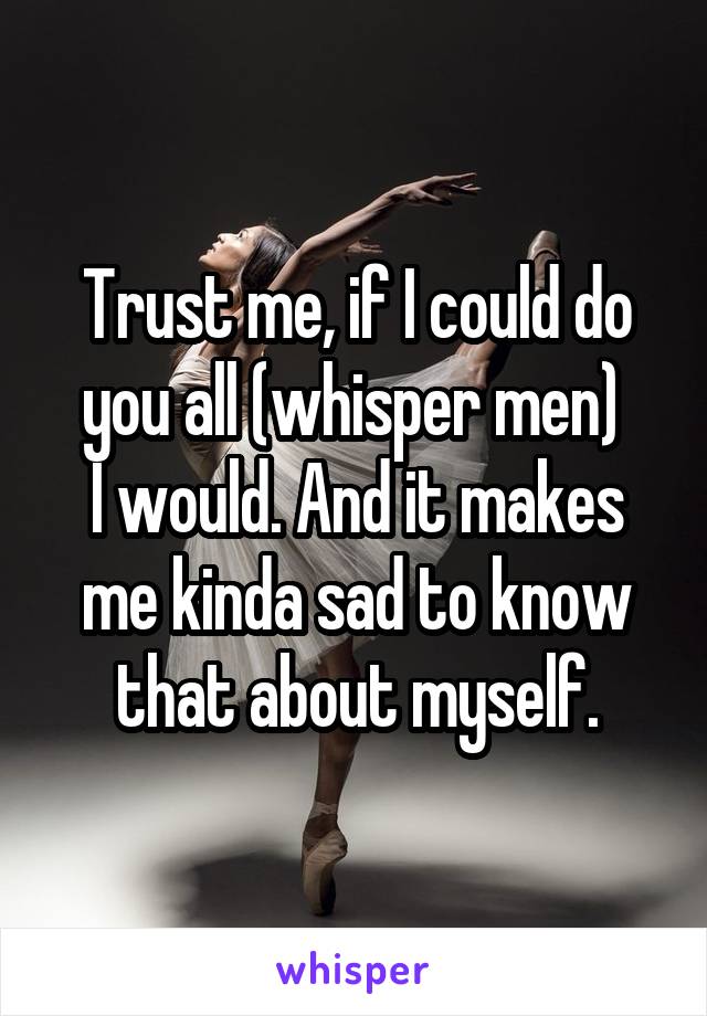 Trust me, if I could do you all (whisper men) 
I would. And it makes me kinda sad to know that about myself.