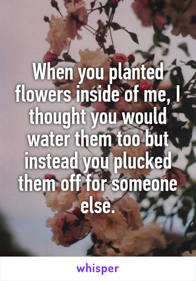 When you planted flowers inside of me, I thought you would water them too but instead you plucked them off for someone else.