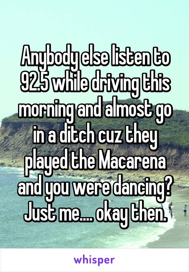 Anybody else listen to 92.5 while driving this morning and almost go in a ditch cuz they played the Macarena and you were dancing? Just me.... okay then.