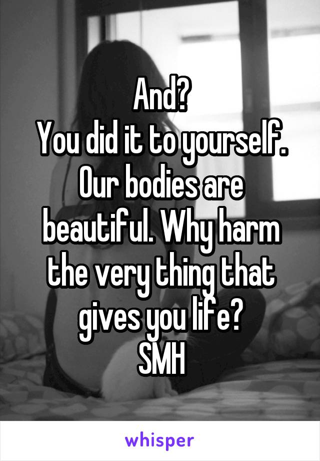 And?
You did it to yourself.
Our bodies are beautiful. Why harm the very thing that gives you life?
SMH
