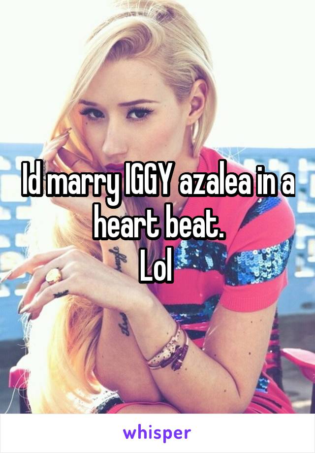 Id marry IGGY azalea in a heart beat.
Lol 