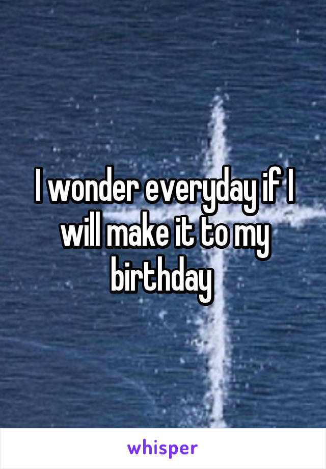 I wonder everyday if I will make it to my birthday 