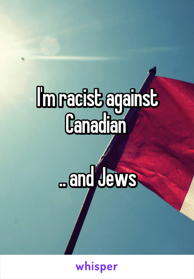 I'm racist against Canadian 

.. and Jews