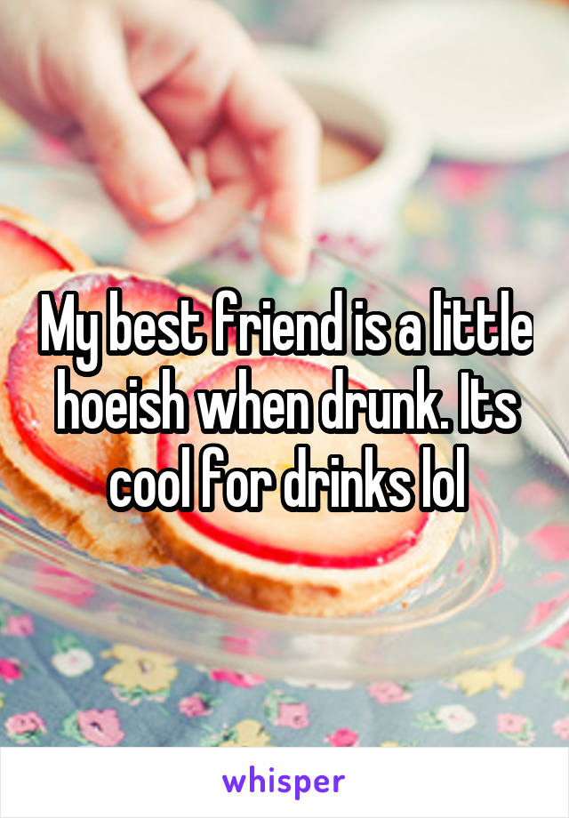 My best friend is a little hoeish when drunk. Its cool for drinks lol