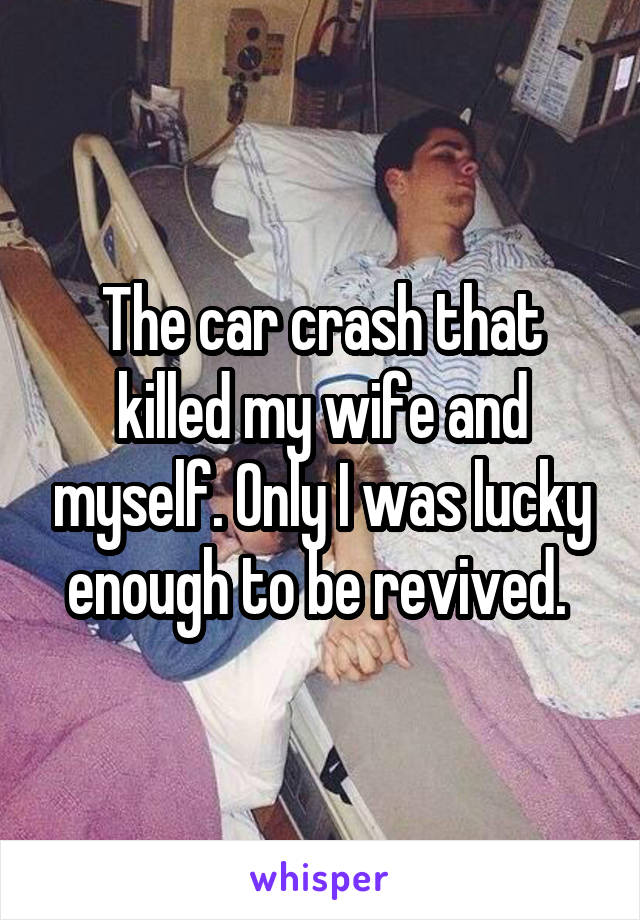 The car crash that killed my wife and myself. Only I was lucky enough to be revived. 