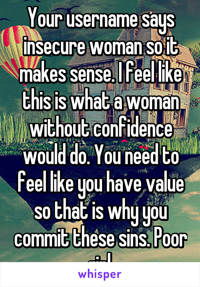 Your username says insecure woman so it makes sense. I feel like this is what a woman without confidence would do. You need to feel like you have value so that is why you commit these sins. Poor girl.