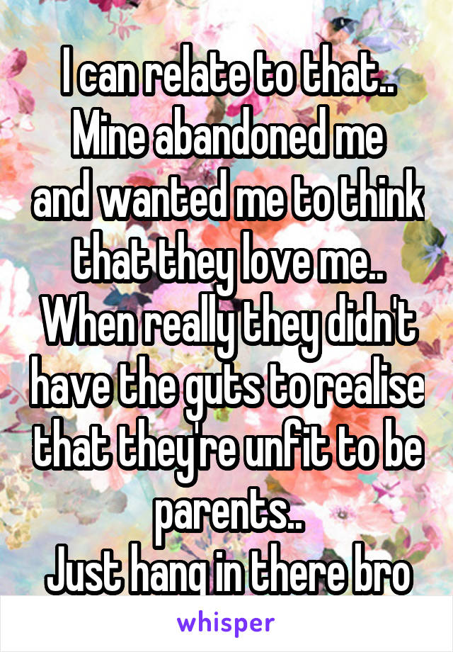 I can relate to that..
Mine abandoned me and wanted me to think that they love me..
When really they didn't have the guts to realise that they're unfit to be parents..
Just hang in there bro