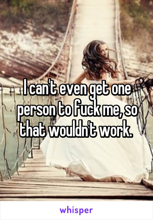 I can't even get one person to fuck me, so that wouldn't work. 