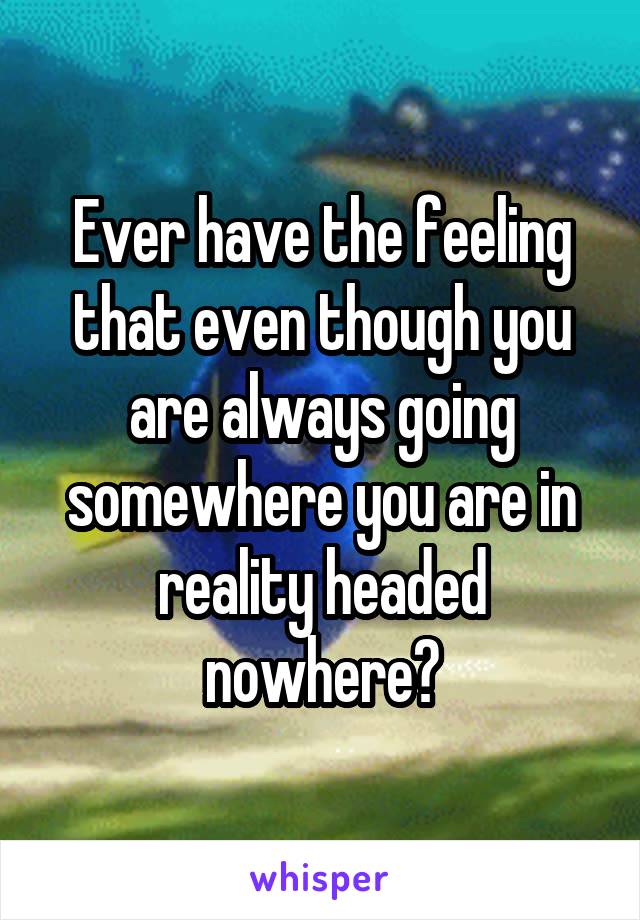 Ever have the feeling that even though you are always going somewhere you are in reality headed nowhere?