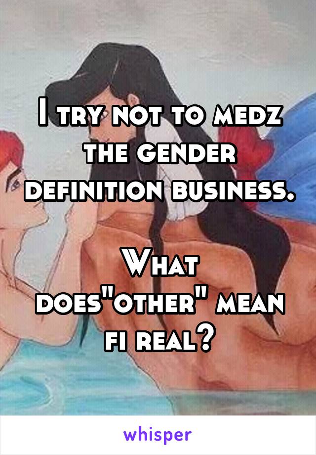 I try not to medz the gender definition business. 
What does"other" mean fi real?
