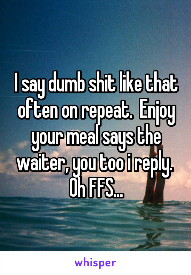 I say dumb shit like that often on repeat.  Enjoy your meal says the waiter, you too i reply.  Oh FFS...