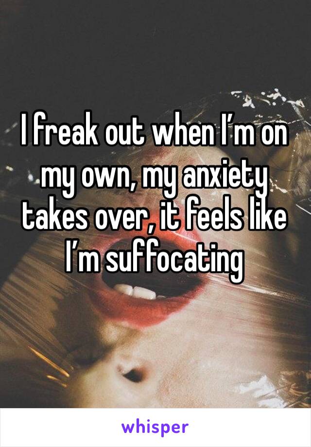 I freak out when I’m on my own, my anxiety takes over, it feels like I’m suffocating 