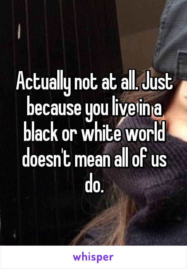 Actually not at all. Just because you live in a black or white world doesn't mean all of us do.