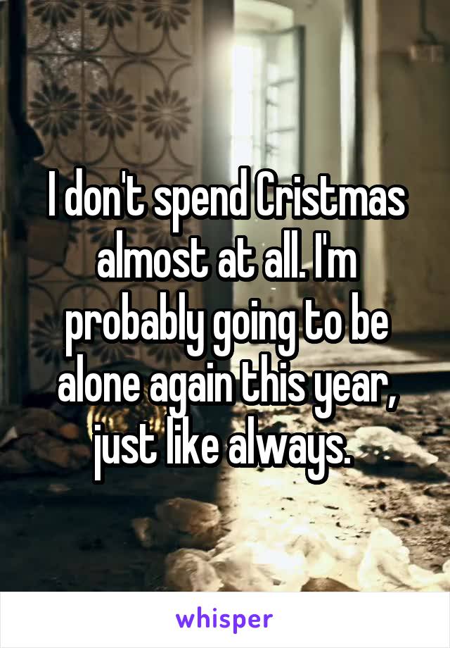 I don't spend Cristmas almost at all. I'm probably going to be alone again this year, just like always. 