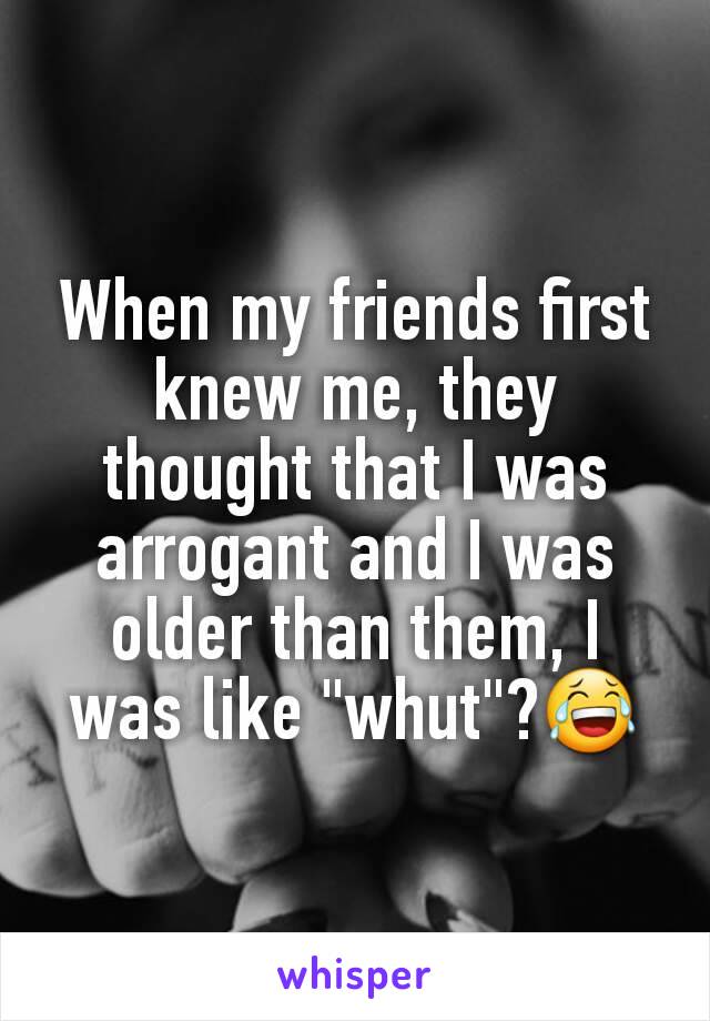 When my friends first knew me, they thought that I was arrogant and I was older than them, I was like "whut"?😂