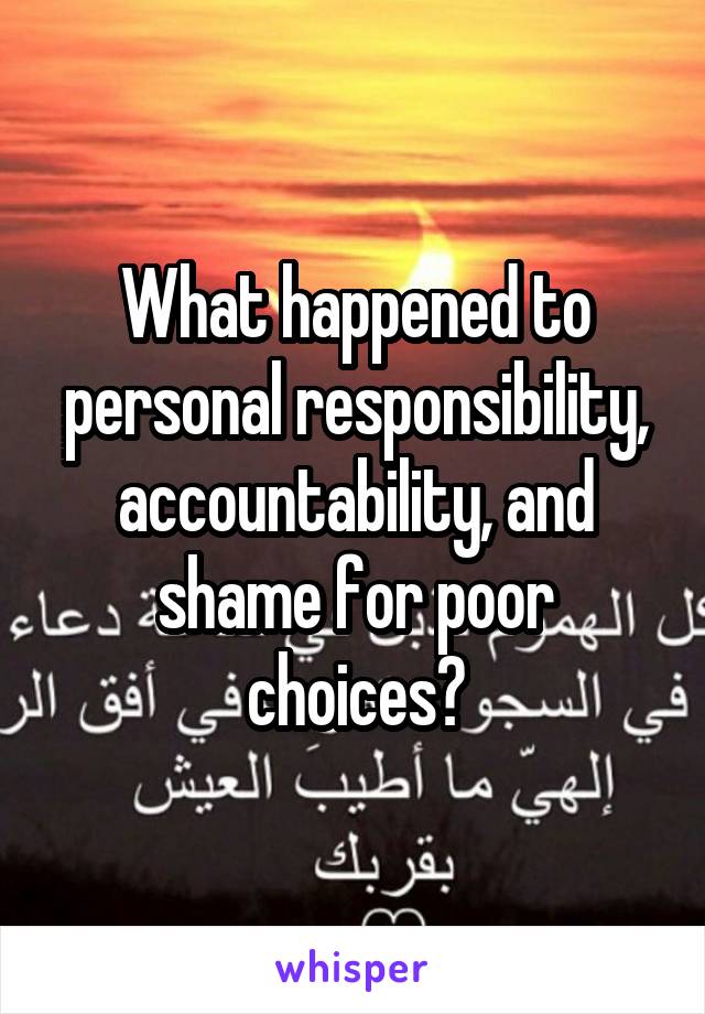 What happened to personal responsibility, accountability, and shame for poor choices?
