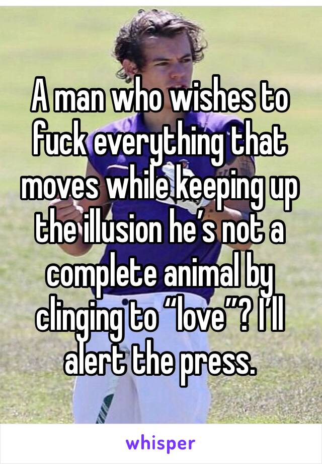 A man who wishes to fuck everything that moves while keeping up the illusion he’s not a complete animal by clinging to “love”? I’ll alert the press.