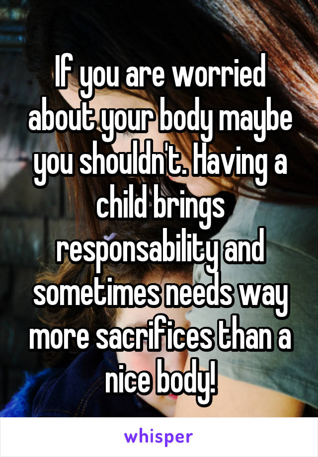 If you are worried about your body maybe you shouldn't. Having a child brings responsability and sometimes needs way more sacrifices than a nice body!